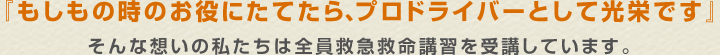 『もしもの時のお役にたてたら、プロドライバーとして光栄です』そんな想いの私たちは全員救急救命講習を受講しています。