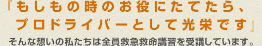 『もしもの時のお役にたてたら、プロドライバーとして光栄です』そんな想いの私たちは全員救急救命講習を受講しています。