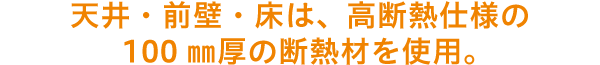 天井・前壁・床は、高断熱仕様の100㎜厚の断熱材を使用。